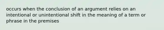 occurs when the conclusion of an argument relies on an intentional or unintentional shift in the meaning of a term or phrase in the premises