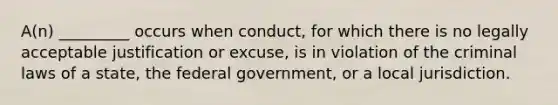 A(n) _________ occurs when conduct, for which there is no legally acceptable justification or excuse, is in violation of the criminal laws of a state, the federal government, or a local jurisdiction.