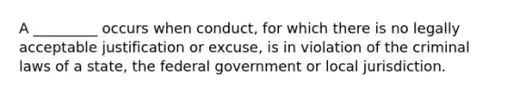 A _________ occurs when conduct, for which there is no legally acceptable justification or excuse, is in violation of the criminal laws of a state, the federal government or local jurisdiction.