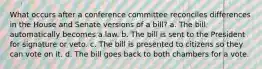 What occurs after a conference committee reconciles differences in the House and Senate versions of a bill? a. The bill automatically becomes a law. b. The bill is sent to the President for signature or veto. c. The bill is presented to citizens so they can vote on it. d. The bill goes back to both chambers for a vote.