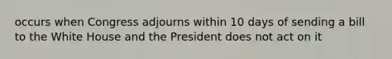 occurs when Congress adjourns within 10 days of sending a bill to the White House and the President does not act on it