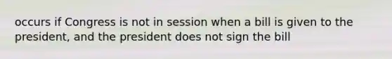 occurs if Congress is not in session when a bill is given to the president, and the president does not sign the bill