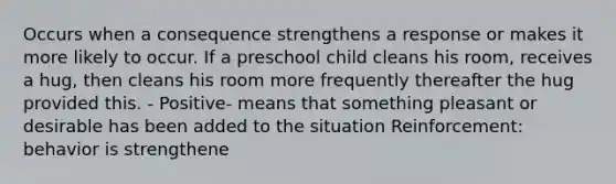 Occurs when a consequence strengthens a response or makes it more likely to occur. If a preschool child cleans his room, receives a hug, then cleans his room more frequently thereafter the hug provided this. - Positive- means that something pleasant or desirable has been added to the situation Reinforcement: behavior is strengthene