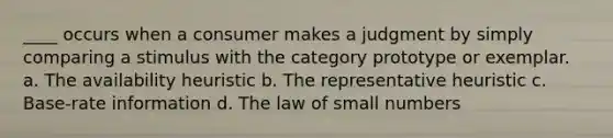 ____ occurs when a consumer makes a judgment by simply comparing a stimulus with the category prototype or exemplar. a. The availability heuristic b. The representative heuristic c. Base-rate information d. The law of small numbers