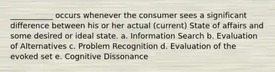 ___________ occurs whenever the consumer sees a significant difference between his or her actual (current) State of affairs and some desired or ideal state. a. Information Search b. Evaluation of Alternatives c. Problem Recognition d. Evaluation of the evoked set e. Cognitive Dissonance