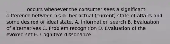 ________ occurs whenever the consumer sees a significant difference between his or her actual (current) state of affairs and some desired or ideal state. A. Information search B. Evaluation of alternatives C. Problem recognition D. Evaluation of the evoked set E. Cognitive dissonance