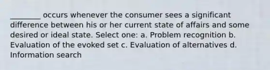 ________ occurs whenever the consumer sees a significant difference between his or her current state of affairs and some desired or ideal state. Select one: a. Problem recognition b. Evaluation of the evoked set c. Evaluation of alternatives d. Information search