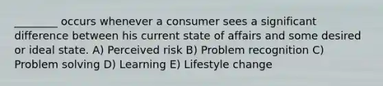 ________ occurs whenever a consumer sees a significant difference between his current state of affairs and some desired or ideal state. A) Perceived risk B) Problem recognition C) Problem solving D) Learning E) Lifestyle change