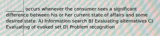 ________ occurs whenever the consumer sees a significant difference between his or her current state of affairs and some desired state. A) Information search B) Evaluating alternatives C) Evaluating of evoked set D) Problem recognition