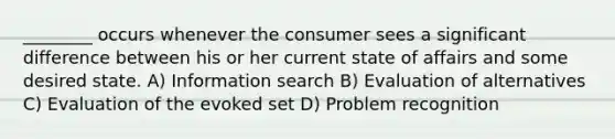 ________ occurs whenever the consumer sees a significant difference between his or her current state of affairs and some desired state. A) Information search B) Evaluation of alternatives C) Evaluation of the evoked set D) Problem recognition