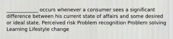 _____________ occurs whenever a consumer sees a significant difference between his current state of affairs and some desired or ideal state. Perceived risk Problem recognition Problem solving Learning Lifestyle change