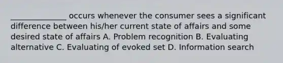 ______________ occurs whenever the consumer sees a significant difference between his/her current state of affairs and some desired state of affairs A. Problem recognition B. Evaluating alternative C. Evaluating of evoked set D. Information search