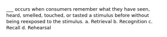 ___ occurs when consumers remember what they have seen, heard, smelled, touched, or tasted a stimulus before without being reexposed to the stimulus. a. Retrieval b. Recognition c. Recall d. Rehearsal