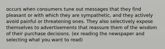 occurs when consumers tune out messages that they find pleasant or with which they are sympathetic, and they actively avoid painful or threatening ones. They also selectively expose themselves to advertisements that reassure them of the wisdom of their purchase decisions. (ex reading the newspaper and selecting what you want to read)