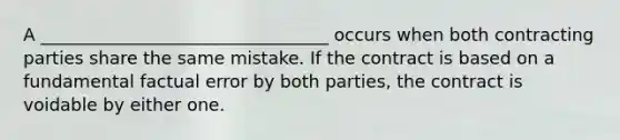 A _________________________________ occurs when both contracting parties share the same mistake. If the contract is based on a fundamental factual error by both parties, the contract is voidable by either one.