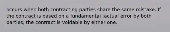 occurs when both contracting parties share the same mistake. If the contract is based on a fundamental factual error by both parties, the contract is voidable by either one.