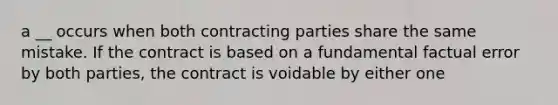 a __ occurs when both contracting parties share the same mistake. If the contract is based on a fundamental factual error by both parties, the contract is voidable by either one