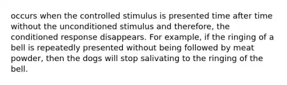 occurs when the controlled stimulus is presented time after time without the unconditioned stimulus and therefore, the conditioned response disappears. For example, if the ringing of a bell is repeatedly presented without being followed by meat powder, then the dogs will stop salivating to the ringing of the bell.