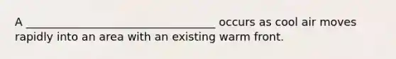 A __________________________________ occurs as cool air moves rapidly into an area with an existing warm front.