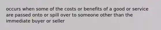 occurs when some of the costs or benefits of a good or service are passed onto or spill over to someone other than the immediate buyer or seller