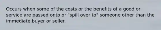 Occurs when some of the costs or the benefits of a good or service are passed onto or "spill over to" someone other than the immediate buyer or seller.