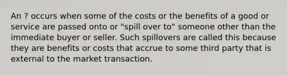 An ? occurs when some of the costs or the benefits of a good or service are passed onto or "spill over to" someone other than the immediate buyer or seller. Such spillovers are called this because they are benefits or costs that accrue to some third party that is external to the market transaction.