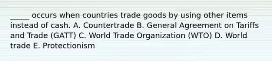 _____ occurs when countries trade goods by using other items instead of cash. A. Countertrade B. General Agreement on Tariffs and Trade​ (GATT) C. World Trade Organization​ (WTO) D. World trade E. Protectionism