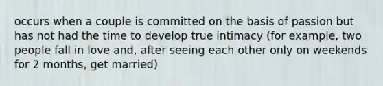 occurs when a couple is committed on the basis of passion but has not had the time to develop true intimacy (for example, two people fall in love and, after seeing each other only on weekends for 2 months, get married)