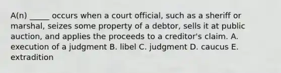 A(n) _____ occurs when a court official, such as a sheriff or marshal, seizes some property of a debtor, sells it at public auction, and applies the proceeds to a creditor's claim. A. execution of a judgment B. libel C. judgment D. caucus E. extradition