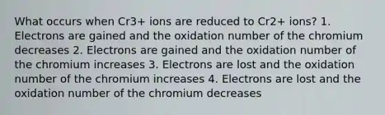 What occurs when Cr3+ ions are reduced to Cr2+ ions? 1. Electrons are gained and the oxidation number of the chromium decreases 2. Electrons are gained and the oxidation number of the chromium increases 3. Electrons are lost and the oxidation number of the chromium increases 4. Electrons are lost and the oxidation number of the chromium decreases