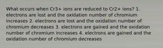 What occurs when Cr3+ ions are reduced to Cr2+ ions? 1. electrons are lost and the oxidation number of chromium increases 2. electrons are lost and the oxidation number of chromium decreases 3. electrons are gained and the oxidation number of chromium increases 4. electrons are gained and the oxidation number of chromium decreases