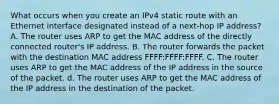 What occurs when you create an IPv4 static route with an Ethernet interface designated instead of a next-hop IP address? A. The router uses ARP to get the MAC address of the directly connected router's IP address. B. The router forwards the packet with the destination MAC address FFFF:FFFF:FFFF. C. The router uses ARP to get the MAC address of the IP address in the source of the packet. d. The router uses ARP to get the MAC address of the IP address in the destination of the packet.