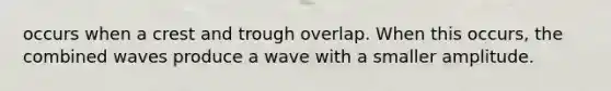 occurs when a crest and trough overlap. When this occurs, the combined waves produce a wave with a smaller amplitude.