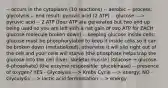 -- occurs in the cytoplasm (10 reactions) -- aerobic -- process: glycolysis -- end result: pyruvic acid (2 ATP) -- glucose ---> pyruvic acid -- 2 ATP (four ATP are generated but two end up being used so you are left with a net gain of two ATP for EACH glucose molecule broken down) -- keeping glucose inside cells: glucose must be phosphorylated to keep it inside cells so it can be broken down (metabolized), otherwise it will slip right out of the cell and your cells will starve (the phosphate helps trap the glucose into the cell (liver; skeletal muscle) (Glucose → glucose-6-phosphate) (the enzyme responsible: glucokinase) -- presence of oxygen? YES - Glycolysis ---> Krebs Cycle ---> energy; NO - Glycolysis ---> lactic acid fermentation ---> energy