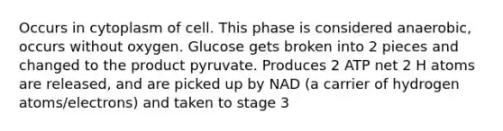 Occurs in cytoplasm of cell. This phase is considered anaerobic, occurs without oxygen. Glucose gets broken into 2 pieces and changed to the product pyruvate. Produces 2 ATP net 2 H atoms are released, and are picked up by NAD (a carrier of hydrogen atoms/electrons) and taken to stage 3