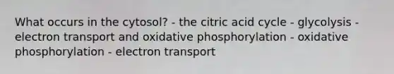 What occurs in the cytosol? - the citric acid cycle - glycolysis - electron transport and oxidative phosphorylation - oxidative phosphorylation - electron transport