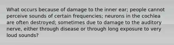 What occurs because of damage to the inner ear; people cannot perceive sounds of certain frequencies; neurons in the cochlea are often destroyed; sometimes due to damage to the auditory nerve, either through disease or through long exposure to very loud sounds?