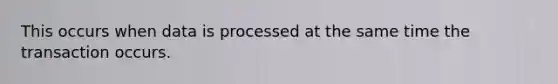 This occurs when data is processed at the same time the transaction occurs.