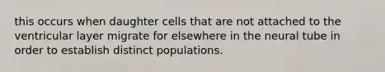 this occurs when daughter cells that are not attached to the ventricular layer migrate for elsewhere in the neural tube in order to establish distinct populations.