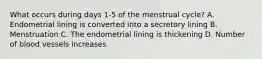 What occurs during days 1-5 of the menstrual cycle? A. Endometrial lining is converted into a secretory lining B. Menstruation C. The endometrial lining is thickening D. Number of blood vessels increases