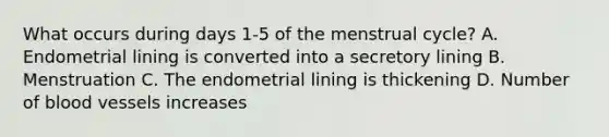 What occurs during days 1-5 of the menstrual cycle? A. Endometrial lining is converted into a secretory lining B. Menstruation C. The endometrial lining is thickening D. Number of blood vessels increases