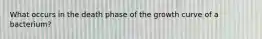 What occurs in the death phase of the growth curve of a bacterium?
