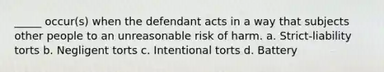 _____ occur(s) when the defendant acts in a way that subjects other people to an unreasonable risk of harm. a. Strict-liability torts b. Negligent torts c. Intentional torts d. Battery