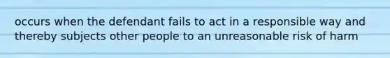 occurs when the defendant fails to act in a responsible way and thereby subjects other people to an unreasonable risk of harm