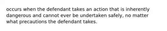 occurs when the defendant takes an action that is inherently dangerous and cannot ever be undertaken safely, no matter what precautions the defendant takes.