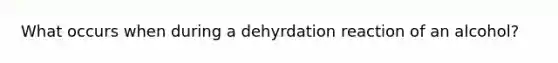 What occurs when during a dehyrdation reaction of an alcohol?