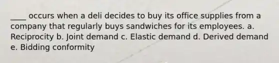 ____ occurs when a deli decides to buy its office supplies from a company that regularly buys sandwiches for its employees. a. Reciprocity b. Joint demand c. Elastic demand d. Derived demand e. Bidding conformity