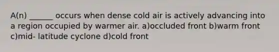 A(n) ______ occurs when dense cold air is actively advancing into a region occupied by warmer air. a)occluded front b)warm front c)mid- latitude cyclone d)cold front