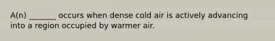 A(n) _______ occurs when dense cold air is actively advancing into a region occupied by warmer air.