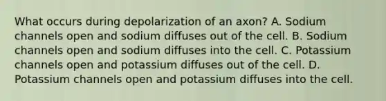 What occurs during depolarization of an axon? A. Sodium channels open and sodium diffuses out of the cell. B. Sodium channels open and sodium diffuses into the cell. C. Potassium channels open and potassium diffuses out of the cell. D. Potassium channels open and potassium diffuses into the cell.